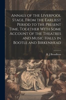 Annals Of The Liverpool Stage, From The Earliest Period To The Present Time, Together With Some Account Of The Theatres And Music Halls In Bootle And Birkenhead