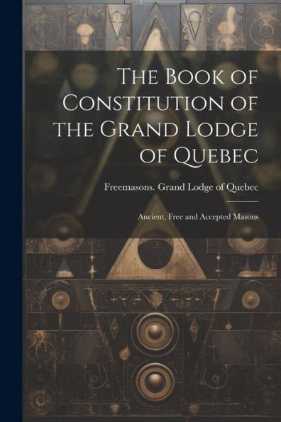 The Book Of Constitution Of The Grand Lodge Of Quebec: Ancient, Free And Accepted Masons