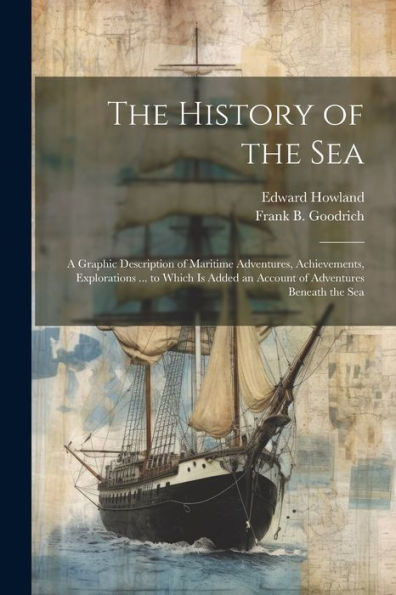 The History Of The Sea; A Graphic Description Of Maritime Adventures, Achievements, Explorations ... To Which Is Added An Account Of Adventures Beneath The Sea