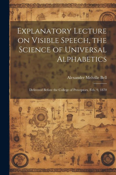 Explanatory Lecture On Visible Speech, The Science Of Universal Alphabetics: Delivered Before The College Of Preceptors, Feb. 9, 1870