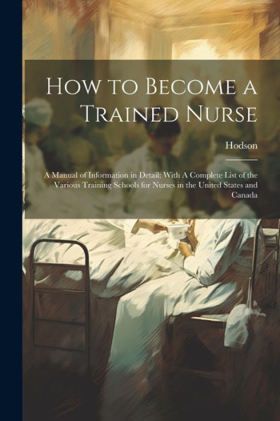 How To Become A Trained Nurse: A Manual Of Information In Detail: With A Complete List Of The Various Training Schools For Nurses In The United States And Canada