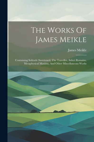 The Works Of James Meikle: Containing Solitude Sweetened, The Traveller, Select Remains, Metaphysical Maxims, And Other Miscellaneous Works