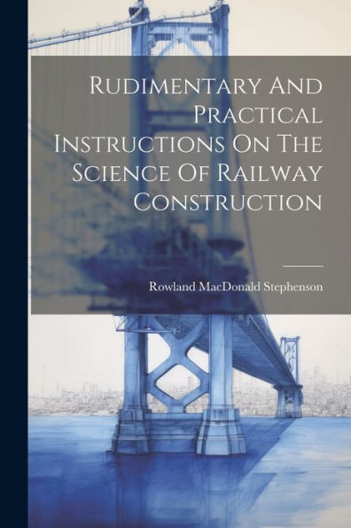 Rudimentary And Practical Instructions On The Science Of Railway Construction