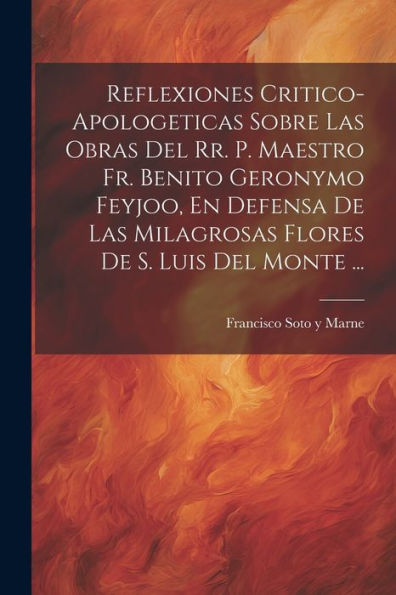 Reflexiones Critico-Apologeticas Sobre Las Obras Del Rr. P. Maestro Fr. Benito Geronymo Feyjoo, En Defensa De Las Milagrosas Flores De S. Luis Del Monte ... (Spanish Edition)