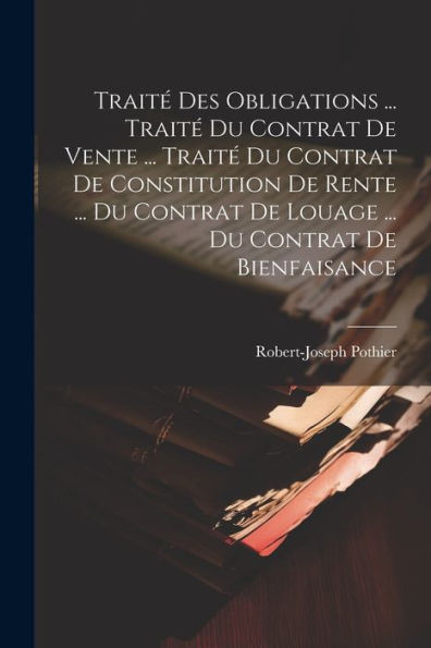 Traité Des Obligations ... Traité Du Contrat De Vente ... Traité Du Contrat De Constitution De Rente ... Du Contrat De Louage ... Du Contrat De Bienfaisance (French Edition)
