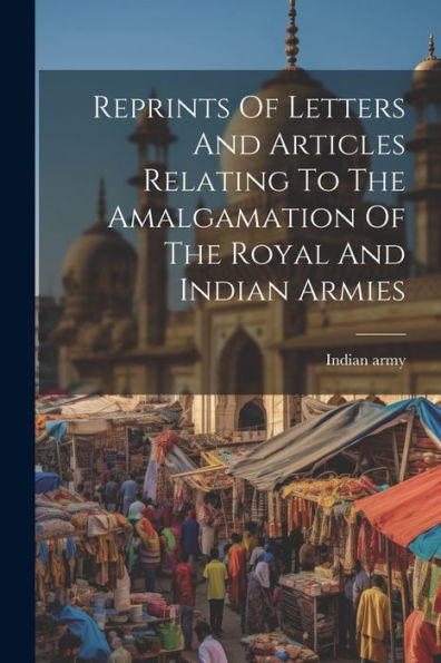Reprints Of Letters And Articles Relating To The Amalgamation Of The Royal And Indian Armies