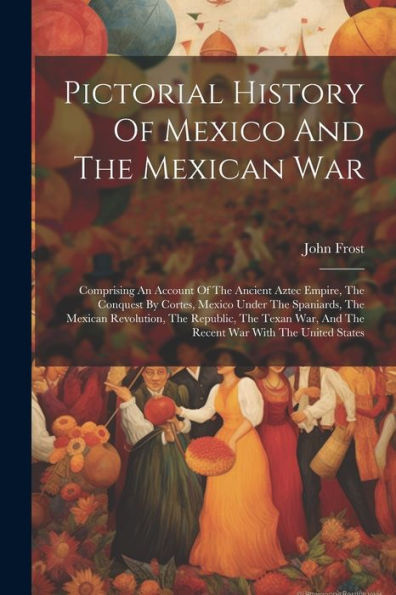 Pictorial History Of Mexico And The Mexican War: Comprising An Account Of The Ancient Aztec Empire, The Conquest By Cortes, Mexico Under The ... And The Recent War With The United States