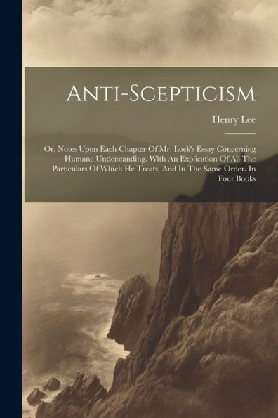 Anti-Scepticism: Or, Notes Upon Each Chapter Of Mr. Lock's Essay Concerning Humane Understanding. With An Explication Of All The Particulars Of Which He Treats, And In The Same Order. In Four Books