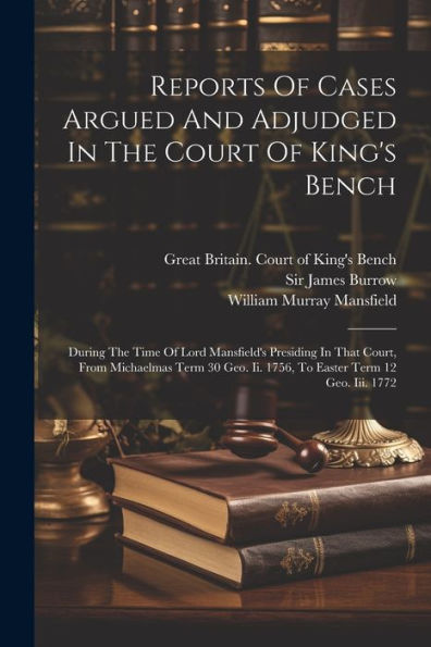 Reports Of Cases Argued And Adjudged In The Court Of King's Bench: During The Time Of Lord Mansfield's Presiding In That Court, From Michaelmas Term 30 Geo. Ii. 1756, To Easter Term 12 Geo. Iii. 1772