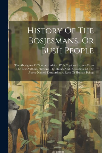 History Of The Bosjesmans, Or Bush People: The Aborigines Of Southern Africa. With Copious Extracts From The Best Authors, Showing The Habits And ... Extraordinary Race Of Human Beings
