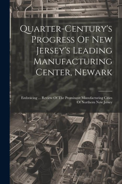 Quarter-Century's Progress Of New Jersey's Leading Manufacturing Center, Newark: Embracing ... Review Of The Prominent Manufacturing Cities Of Northern New Jersey
