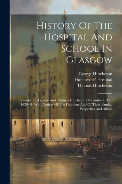 History Of The Hospital And School In Glasgow: Founded By George And Thomas Hutcheson Of Lambhill, A.D. 1639-41, With Notices Of The Founders And Of Their Family, Properties And Affairs