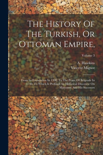 The History Of The Turkish, Or Ottoman Empire,: From Its Foundation In 1300, To The Peace Of Belgrade In 1740. To Which Is Prefixed An Historical Discourse On Mahomet And His Sucessors; Volume 3