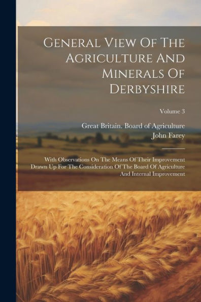 General View Of The Agriculture And Minerals Of Derbyshire: With Observations On The Means Of Their Improvement Drawn Up For The Consideration Of The ... And Internal Improvement; Volume 3