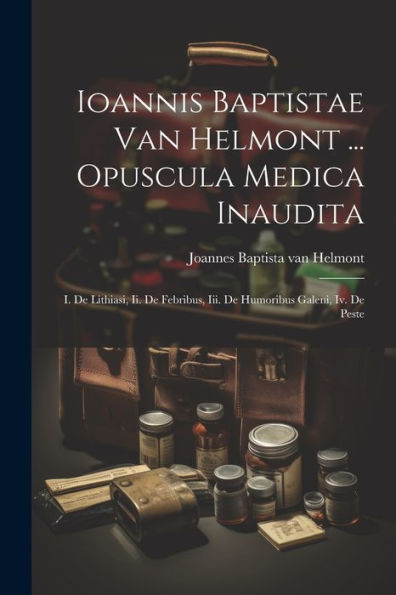 Ioannis Baptistae Van Helmont ... Opuscula Medica Inaudita: I. De Lithiasi, Ii. De Febribus, Iii. De Humoribus Galeni, Iv. De Peste (Latin Edition)