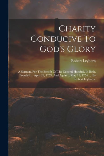 Charity Conducive To God's Glory: A Sermon, For The Benefit Of The General Hospital, In Bath, Preach'D ... April 29, 1753, And Again ... May 12, 1754. ... By Robert Leyborne