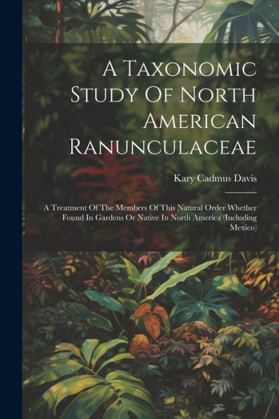 A Taxonomic Study Of North American Ranunculaceae: A Treatment Of The Members Of This Natural Order Whether Found In Gardens Or Native In North America (Including Mexico)