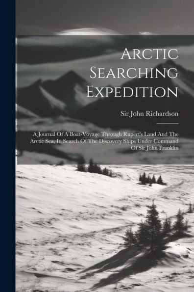 Arctic Searching Expedition: A Journal Of A Boat-Voyage Through Rupert's Land And The Arctic Sea, In Search Of The Discovery Ships Under Command Of Sir John Franklin