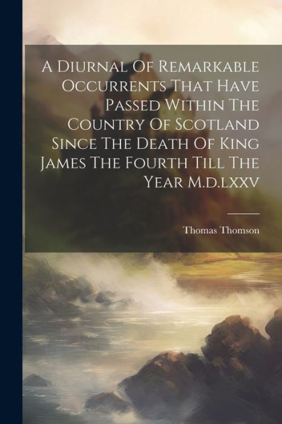 A Diurnal Of Remarkable Occurrents That Have Passed Within The Country Of Scotland Since The Death Of King James The Fourth Till The Year M.D.Lxxv