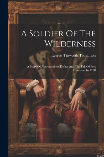 A Soldier Of The Wilderness: A Story Of Abercrombie's Defeat And The Fall Of Fort Frontenac In 1758