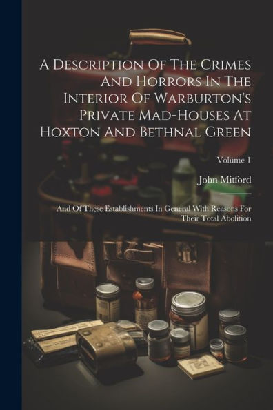 A Description Of The Crimes And Horrors In The Interior Of Warburton's Private Mad-Houses At Hoxton And Bethnal Green: And Of These Establishments In ... Reasons For Their Total Abolition; Volume 1