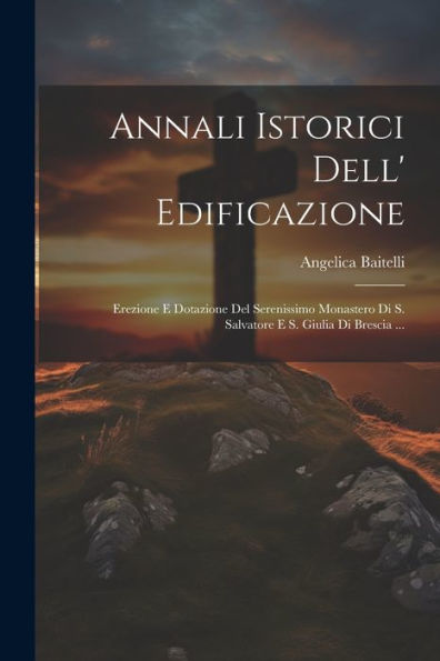 Annali Istorici Dell' Edificazione: Erezione E Dotazione Del Serenissimo Monastero Di S. Salvatore E S. Giulia Di Brescia ... (Italian Edition)
