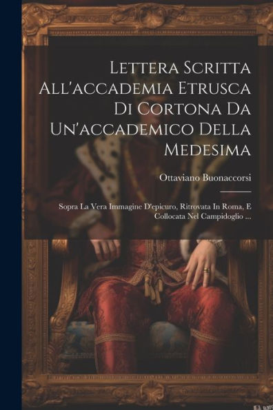 Lettera Scritta All'Accademia Etrusca Di Cortona Da Un'Accademico Della Medesima: Sopra La Vera Immagine D'Epicuro, Ritrovata In Roma, E Collocata Nel Campidoglio ... (Italian Edition)