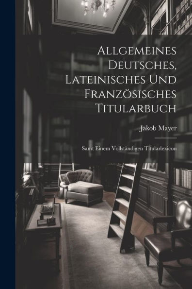 Allgemeines Deutsches, Lateinisches Und Französisches Titularbuch: Samt Einem Vollständigen Titularlexicon