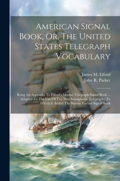American Signal Book, Or, The United States Telegraph Vocabulary: Being An Appendix To Elford's Marine Telegraph Signal Book ... Adapted To The Use Of ... Which Is Added The Boston Harbor Signal Book