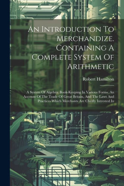 An Introduction To Merchandize. Containing A Complete System Of Arithmetic: A System Of Algebra. Book-Keeping In Various Forms. An Account Of The ... Which Merchants Are Cheifly Intrested In