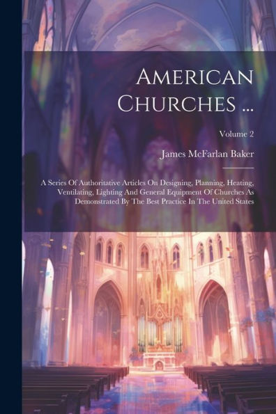 American Churches ...: A Series Of Authoritative Articles On Designing, Planning, Heating, Ventilating, Lighting And General Equipment Of Churches As ... Best Practice In The United States; Volume 2