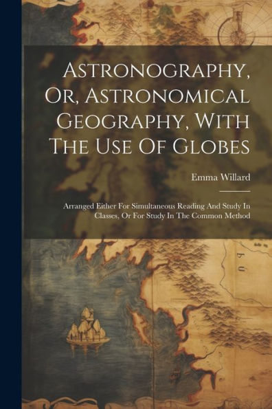 Astronography, Or, Astronomical Geography, With The Use Of Globes: Arranged Either For Simultaneous Reading And Study In Classes, Or For Study In The Common Method