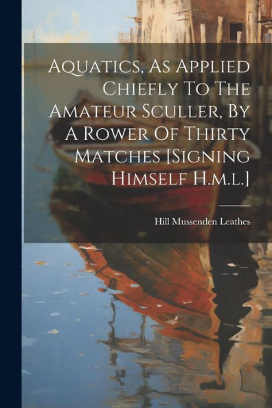 Aquatics, As Applied Chiefly To The Amateur Sculler, By A Rower Of Thirty Matches [Signing Himself H.M.L.]
