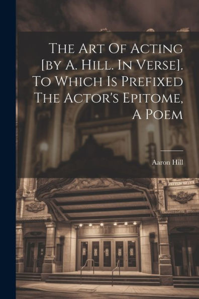 The Art Of Acting [By A. Hill. In Verse]. To Which Is Prefixed The Actor's Epitome, A Poem