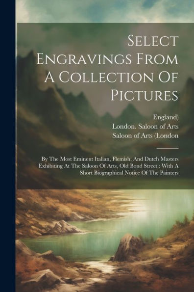Select Engravings From A Collection Of Pictures: By The Most Eminent Italian, Flemish, And Dutch Masters Exhibiting At The Saloon Of Arts, Old Bond ... A Short Biographical Notice Of The Painters