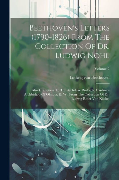 Beethoven's Letters (1790-1826) From The Collection Of Dr. Ludwig Nohl: Also His Letters To The Archduke Rudolph, Cardinal-Archbishop Of Olmutz, K. ... Of Dr. Ludwig Ritter Von Köchel; Volume 2