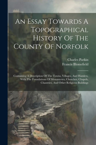 An Essay Towards A Topographical History Of The County Of Norfolk: Containing A Description Of The Towns, Villages, And Hamlets, With The Foundations ... Chantries, And Other Religious Buildings