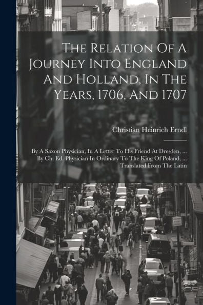 The Relation Of A Journey Into England And Holland, In The Years, 1706, And 1707: By A Saxon Physician, In A Letter To His Friend At Dresden, ... By ... King Of Poland, ... Translated From The Latin