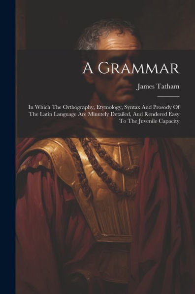 A Grammar: In Which The Orthography, Etymology, Syntax And Prosody Of The Latin Language Are Minutely Detailed, And Rendered Easy To The Juvenile Capacity