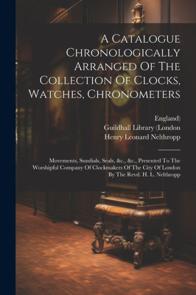 A Catalogue Chronologically Arranged Of The Collection Of Clocks, Watches, Chronometers: Movements, Sundials, Seals, &C., &C., Presented To The ... City Of London By The Revd. H. L. Nelthropp