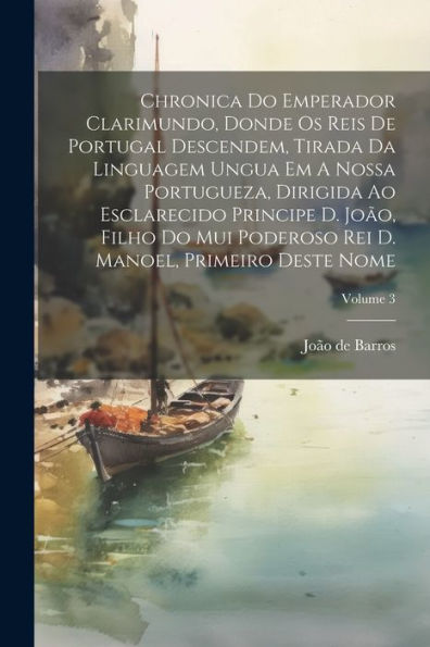 Chronica Do Emperador Clarimundo, Donde Os Reis De Portugal Descendem, Tirada Da Linguagem Ungua Em A Nossa Portugueza, Dirigida Ao Esclarecido ... Deste Nome; Volume 3 (Portuguese Edition)