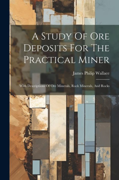 A Study Of Ore Deposits For The Practical Miner: With Descriptions Of Ore Minerals, Rock Minerals, And Rocks