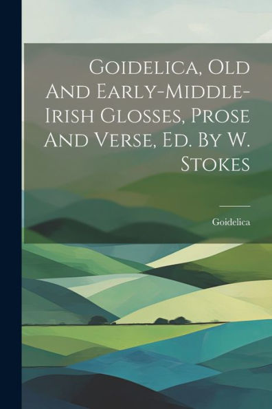 Goidelica, Old And Early-Middle-Irish Glosses, Prose And Verse, Ed. By W. Stokes