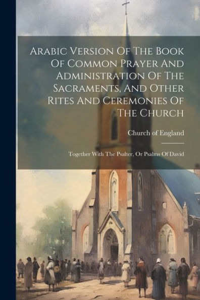 Arabic Version Of The Book Of Common Prayer And Administration Of The Sacraments, And Other Rites And Ceremonies Of The Church: Together With The Psalter, Or Psalms Of David