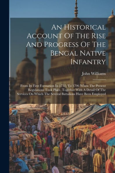 An Historical Account Of The Rise And Progress Of The Bengal Native Infantry: From Its First Formation In 1757, To 1796 When The Present Regulations ... The Several Battalions Have Been Employed