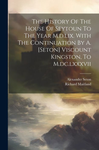 The History Of The House Of Seytoun To The Year M.D.Lix. With The Continuation By A. [Seton] Viscount Kingston, To M.Dc.Lxxxvii