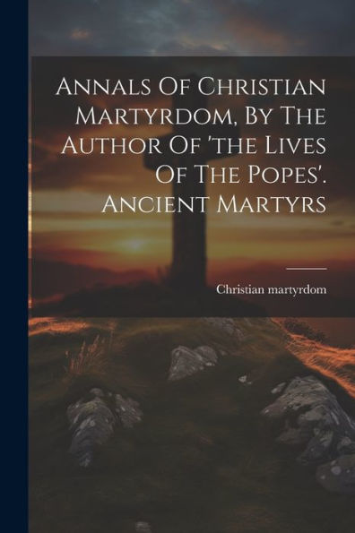 Annals Of Christian Martyrdom, By The Author Of 'The Lives Of The Popes'. Ancient Martyrs