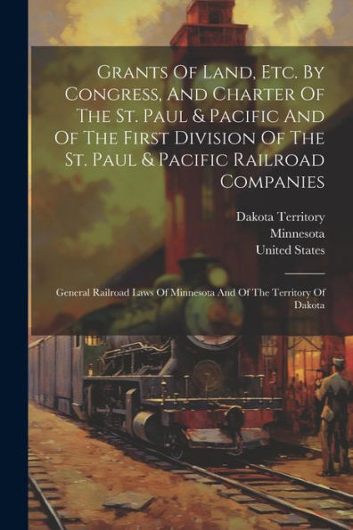 Grants Of Land, Etc. By Congress, And Charter Of The St. Paul & Pacific And Of The First Division Of The St. Paul & Pacific Railroad Companies: ... Of Minnesota And Of The Territory Of Dakota - 9781021557599