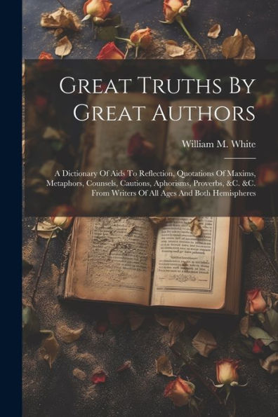 Great Truths By Great Authors: A Dictionary Of Aids To Reflection, Quotations Of Maxims, Metaphors, Counsels, Cautions, Aphorisms, Proverbs, &C. &C. From Writers Of All Ages And Both Hemispheres