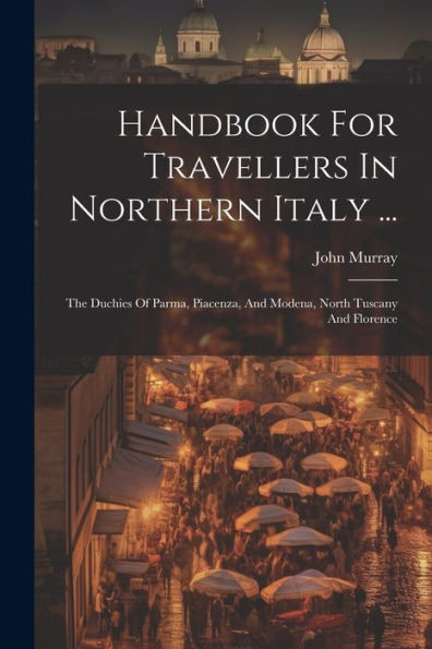 Handbook For Travellers In Northern Italy ...: The Duchies Of Parma, Piacenza, And Modena, North Tuscany And Florence